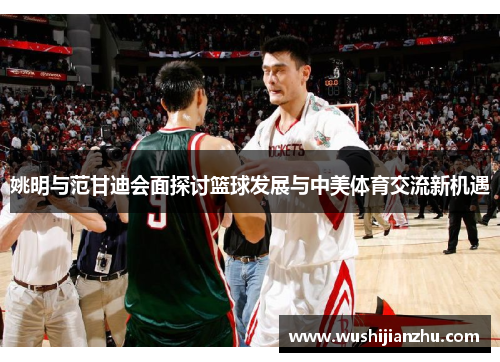 姚明与范甘迪会面探讨篮球发展与中美体育交流新机遇
