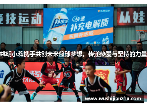 姚明小蕊携手共创未来篮球梦想，传递热爱与坚持的力量