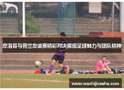 摩洛哥与荷兰友谊赛精彩对决展现足球魅力与团队精神
